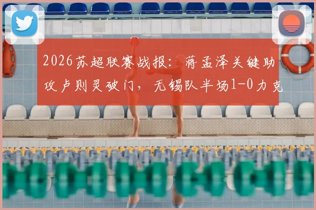 2026苏超联赛战报：蒋孟泽关键助攻卢则灵破门，无锡队半场1-0力克徐州队，附本场焦点球员技术分析