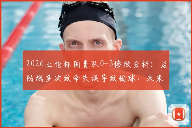 2026土伦杯国青队0-3惨败分析：后防线多次致命失误导致输球，未来如何调整防守体系？