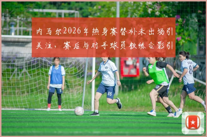 内马尔2026年热身赛替补未出场引关注，赛后与对手球员教练合影引热议，沙特联赛巨星现状解读