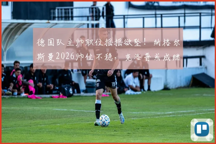 德国队主帅职位摇摇欲坠！纳格尔斯曼2026帅位不稳，克洛普或成继任者热门人选