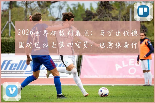 2026世界杯裁判看点：马宁出任德国对巴拉圭第四官员，这意味着什么？裁判生涯与执法影响深度解读