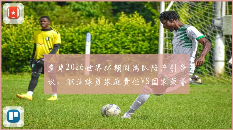 多库2026世界杯期间离队陪产引争议,职业球员家庭责任VS国家荣誉如何抉择?