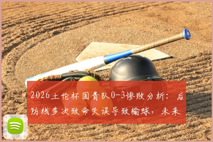2026土伦杯国青队0-3惨败分析：后防线多次致命失误导致输球，未来如何调整防守体系？