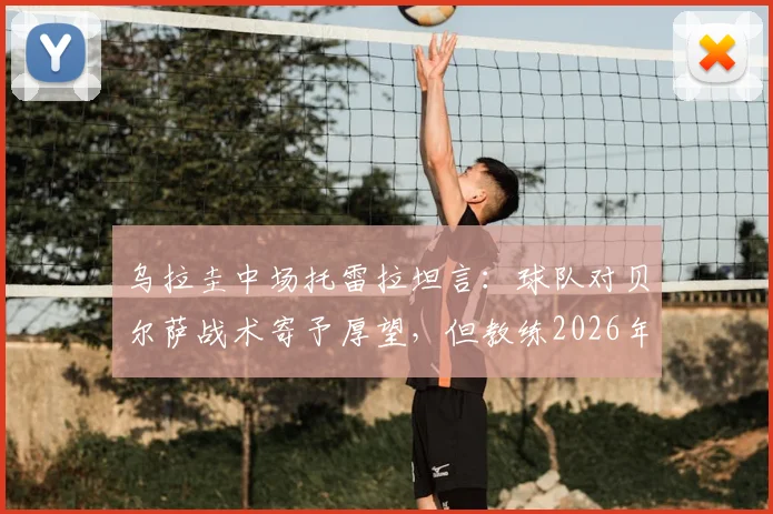 乌拉圭中场托雷拉坦言：球队对贝尔萨战术寄予厚望，但教练2026年执教风格与成果引热议