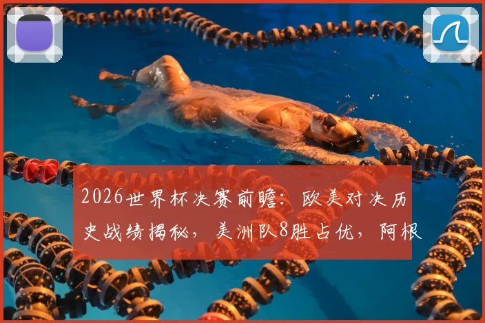 2026世界杯决赛前瞻：欧美对决历史战绩揭秘，美洲队8胜占优，阿根廷胜负几何？