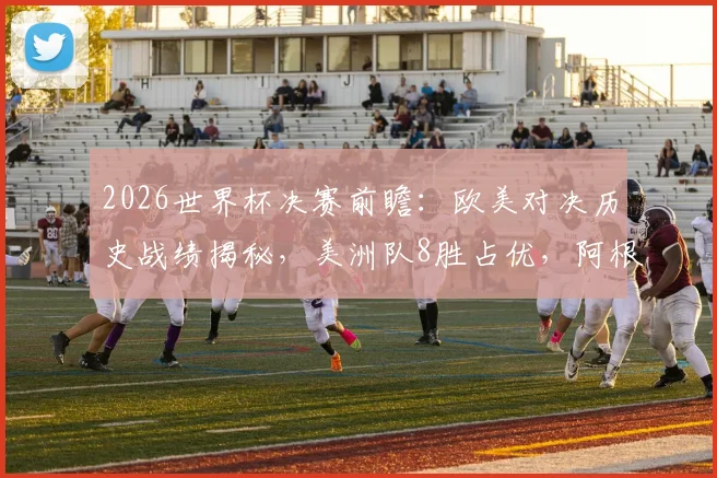 2026世界杯决赛前瞻：欧美对决历史战绩揭秘，美洲队8胜占优，阿根廷胜负几何？
