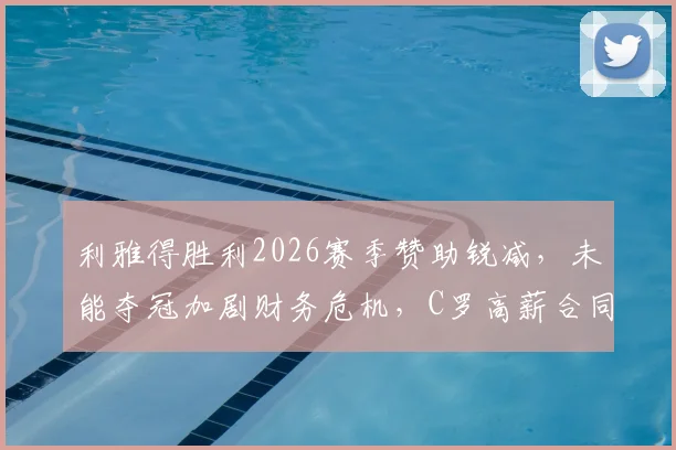 利雅得胜利2026赛季赞助锐减,未能夺冠加剧财务危机,C罗高薪合同成焦点,附俱乐部潜在解决方案分析