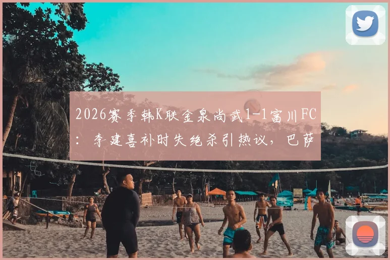 2026赛季韩K联金泉尚武1-1富川FC：李建喜补时失绝杀引热议，巴萨尼逃红判罚成焦点，附全场数据与积分榜影响