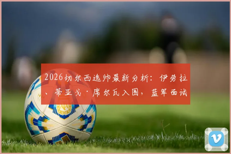 2026切尔西选帅最新分析：伊劳拉、蒂亚戈·席尔瓦入围，蓝军面试多人谁将胜出？