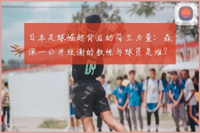 日本足球崛起背后的荷兰力量：森保一公开致谢的教练与球员是谁？2026世界杯影响几何