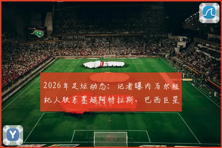2026年足坛动态：记者曝内马尔经纪人联系墨超阿特拉斯，巴西巨星去向引猜测