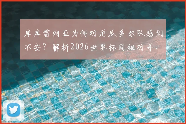 库库雷利亚为何对厄瓜多尔队感到不安？解析2026世界杯同组对手，球迷热议背后的竞技考量