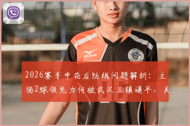 2026赛季申花后防线问题解析：主场2球领先为何被武汉三镇逼平，关键失球点复盘