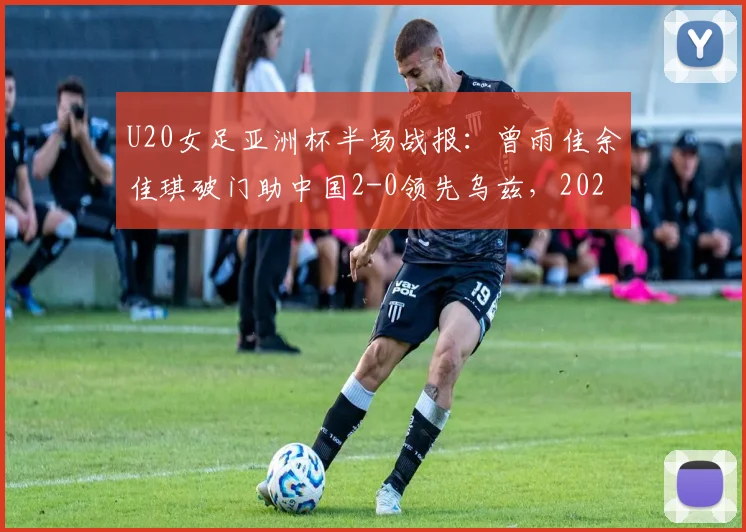 U20女足亚洲杯半场战报：曾雨佳余佳琪破门助中国2-0领先乌兹，2026晋级之路关键三分到手