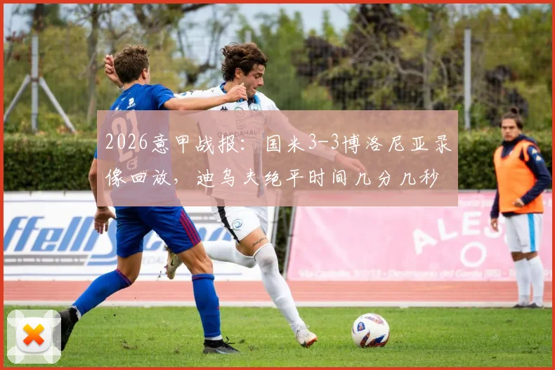 2026意甲战报：国米3-3博洛尼亚录像回放，迪乌夫绝平时间几分几秒，赛后解读积分榜排名变化