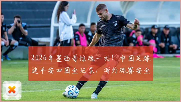 2026年墨西哥惊魂一刻！中国足球迷平安回国全记录，海外观赛安全指南必看