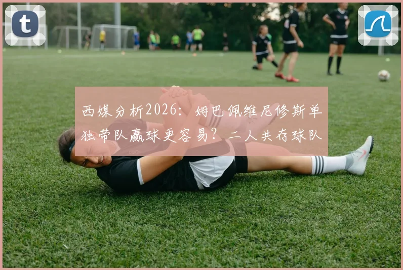 西媒分析2026：姆巴佩维尼修斯单独带队赢球更容易？二人共存球队胜率反降7%