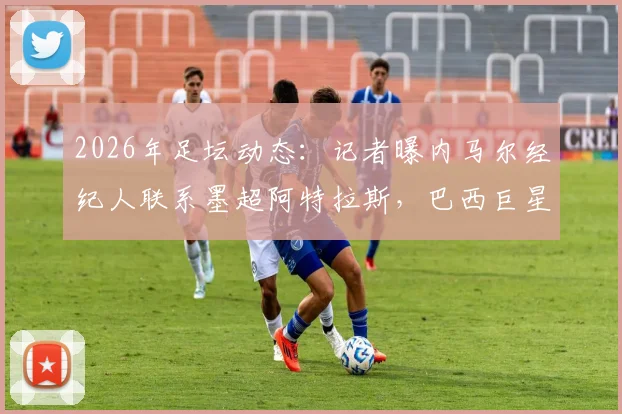 2026年足坛动态：记者曝内马尔经纪人联系墨超阿特拉斯，巴西巨星去向引猜测