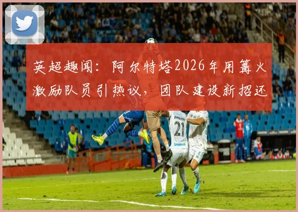 英超趣闻：阿尔特塔2026年用篝火激励队员引热议，团队建设新招还是安全隐患？教练管理手段深度剖析