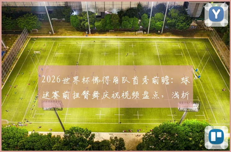 2026世界杯佛得角队首秀前瞻：球迷赛前扭臀舞庆祝视频盘点，浅析非洲球迷独特文化