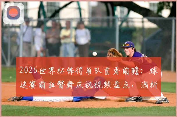 2026世界杯佛得角队首秀前瞻：球迷赛前扭臀舞庆祝视频盘点，浅析非洲球迷独特文化