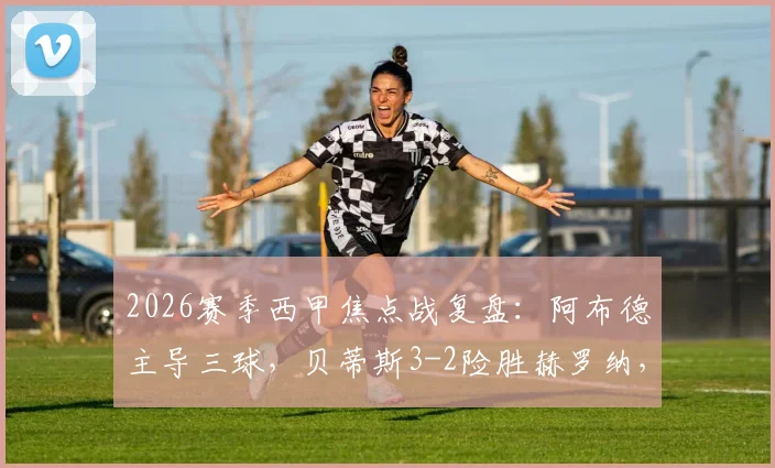 2026赛季西甲焦点战复盘：阿布德主导三球，贝蒂斯3-2险胜赫罗纳，最后时刻绝平被吹引争议