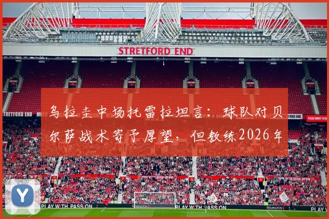 乌拉圭中场托雷拉坦言：球队对贝尔萨战术寄予厚望，但教练2026年执教风格与成果引热议
