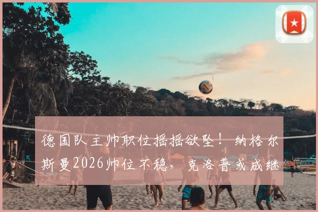 德国队主帅职位摇摇欲坠！纳格尔斯曼2026帅位不稳，克洛普或成继任者热门人选