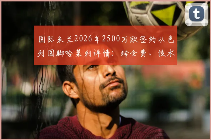 国际米兰2026年2500万欧签约以色列国脚哈莱利详情:转会费、技术特点分析与在国米前景展望