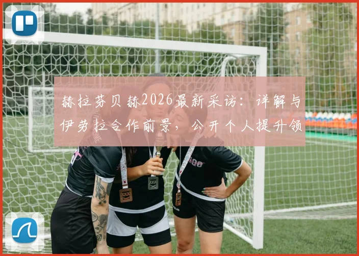 赫拉芬贝赫2026最新采访：详解与伊劳拉合作前景，公开个人提升领导力发展目标与规划