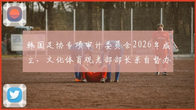 韩国足协专项审计委员会2026年成立，文化体育观光部部长亲自督办，深度解析韩国足球管理现状与未来影响