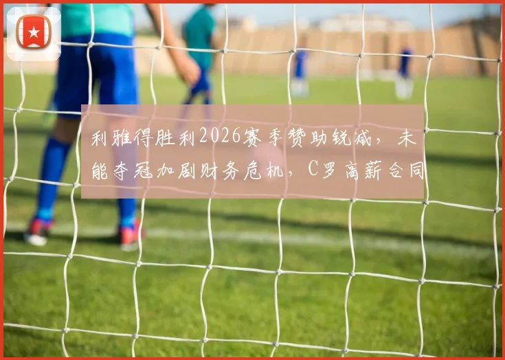 利雅得胜利2026赛季赞助锐减，未能夺冠加剧财务危机，C罗高薪合同成焦点，附俱乐部潜在解决方案分析