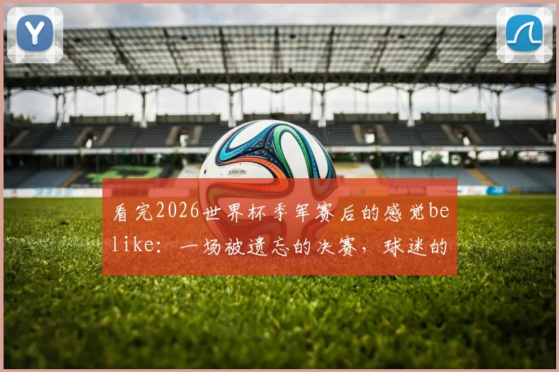 看完2026世界杯季军赛后的感觉belike：一场被遗忘的决赛，球迷的真实赛后反应大公开