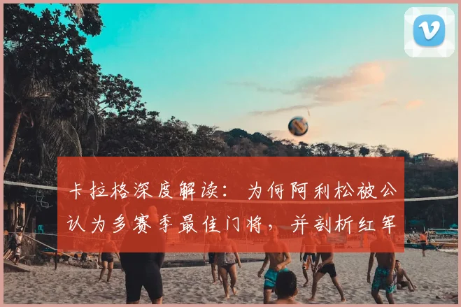 卡拉格深度解读：为何阿利松被公认为多赛季最佳门将，并剖析红军三大核心支柱的构成与价值
