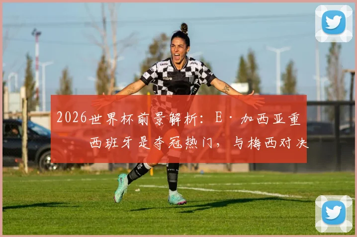 2026世界杯前景解析：E·加西亚重申西班牙是夺冠热门，与梅西对决成其终极梦想