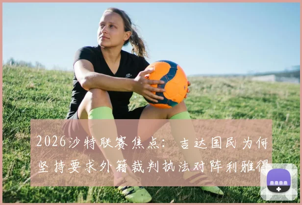 2026沙特联赛焦点：吉达国民为何坚持要求外籍裁判执法对阵利雅得胜利的比赛？深度剖析裁判选派规则与赛场影响