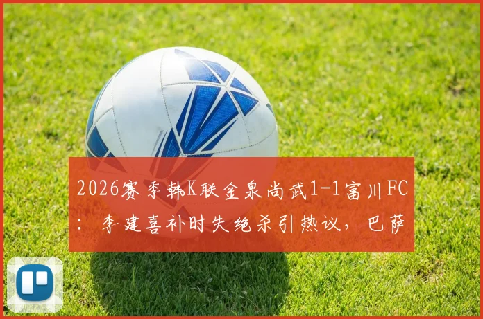 2026赛季韩K联金泉尚武1-1富川FC：李建喜补时失绝杀引热议，巴萨尼逃红判罚成焦点，附全场数据与积分榜影响