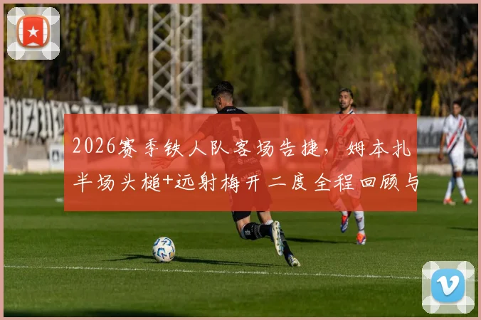 2026赛季铁人队客场告捷，姆本扎半场头槌+远射梅开二度全程回顾与个人状态解析