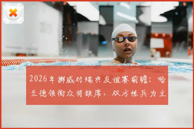 2026年挪威对瑞典友谊赛前瞻：哈兰德领衔众将缺席，双方练兵为主看点解析