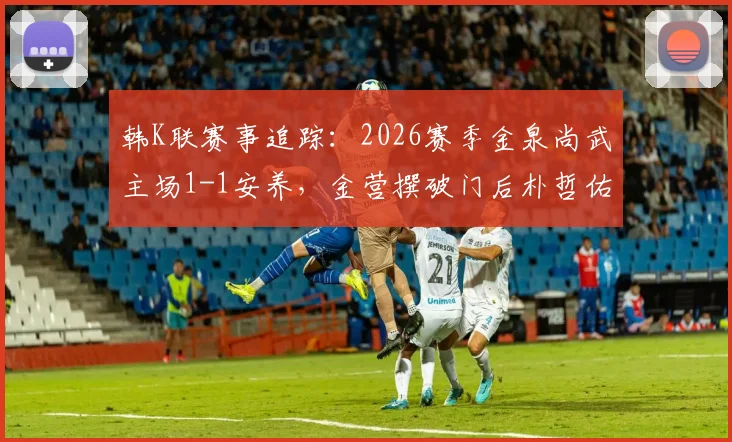 韩K联赛事追踪：2026赛季金泉尚武主场1-1安养，金营撰破门后朴哲佑关键扳平，两队近期状态深度分析