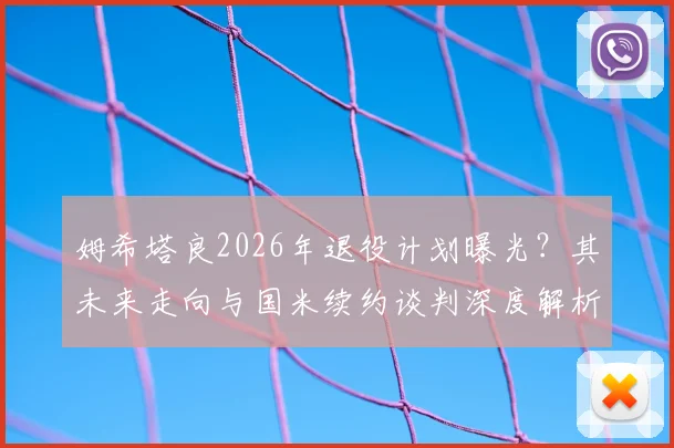 姆希塔良2026年退役计划曝光？其未来走向与国米续约谈判深度解析