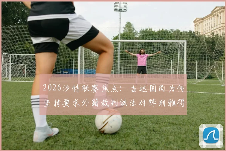 2026沙特联赛焦点：吉达国民为何坚持要求外籍裁判执法对阵利雅得胜利的比赛？深度剖析裁判选派规则与赛场影响