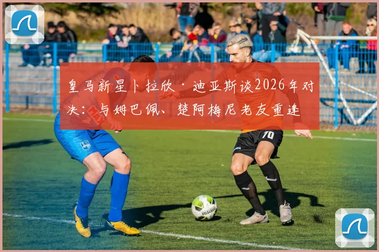 皇马新星卜拉欣·迪亚斯谈2026年对决：与姆巴佩、楚阿梅尼老友重逢，这次各为其主！