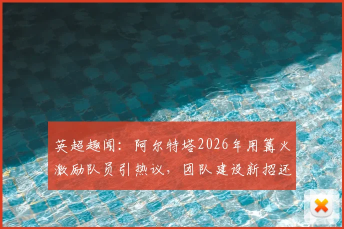 英超趣闻：阿尔特塔2026年用篝火激励队员引热议，团队建设新招还是安全隐患？教练管理手段深度剖析