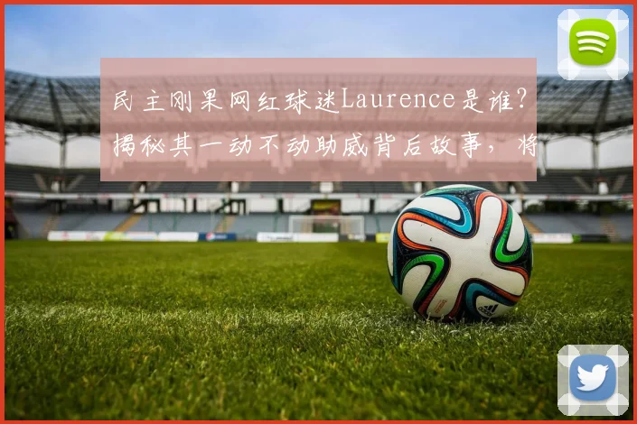 民主刚果网红球迷Laurence是谁？揭秘其一动不动助威背后故事，将现身2026世界杯现场