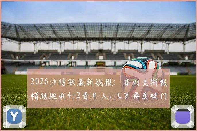 2026沙特联最新战报：菲利克斯戴帽助胜利4-2青年人，C罗再度破门关键致胜，比赛精彩集锦视频
