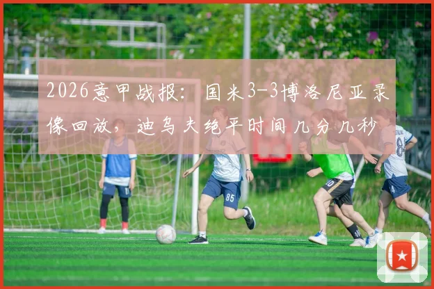 2026意甲战报：国米3-3博洛尼亚录像回放，迪乌夫绝平时间几分几秒，赛后解读积分榜排名变化