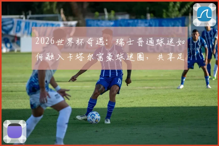 2026世界杯奇遇：瑞士普通球迷如何融入卡塔尔富豪球迷圈，共享足球狂欢
