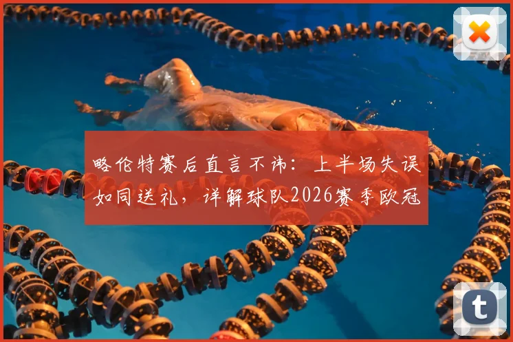 略伦特赛后直言不讳：上半场失误如同送礼，详解球队2026赛季欧冠资格争夺前景