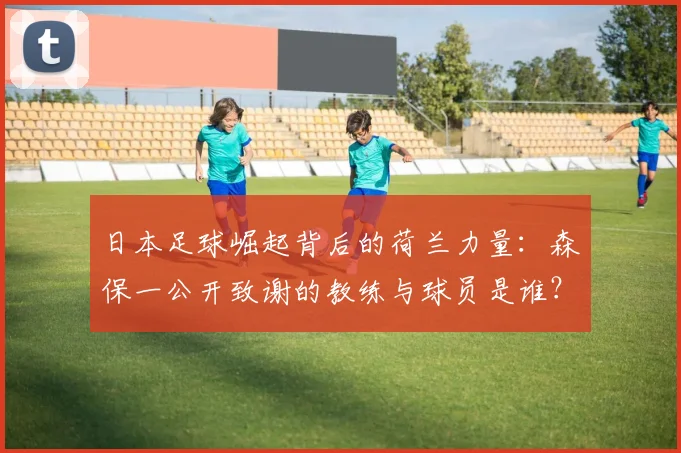 日本足球崛起背后的荷兰力量：森保一公开致谢的教练与球员是谁？2026世界杯影响几何
